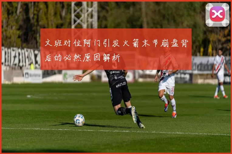 文班对位阿门引发火箭末节崩盘背后的必然原因解析