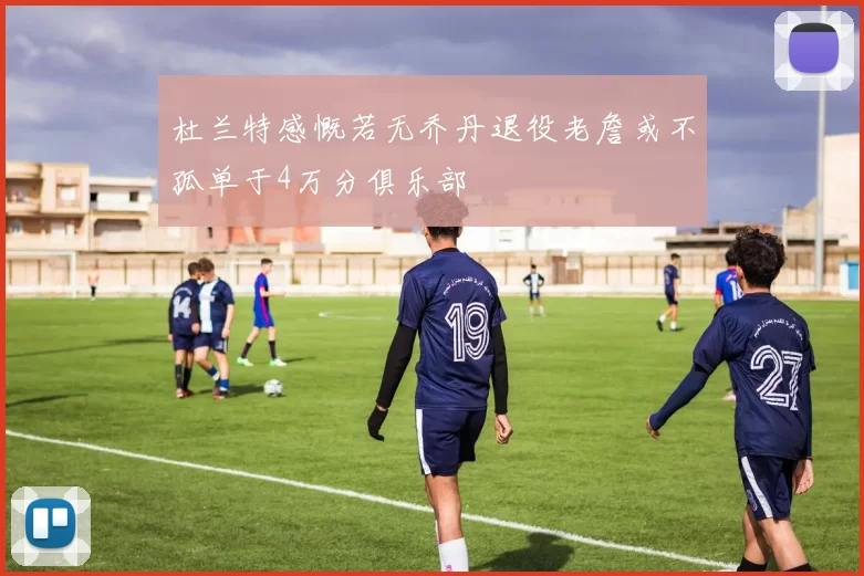 杜兰特感慨若无乔丹退役老詹或不孤单于4万分俱乐部