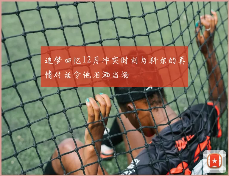 追梦回忆12月冲突时刻与科尔的真情对话令他泪洒当场