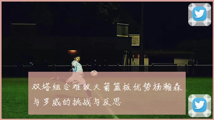双塔组合难敌火箭篮板优势杨瀚森与罗威的挑战与反思