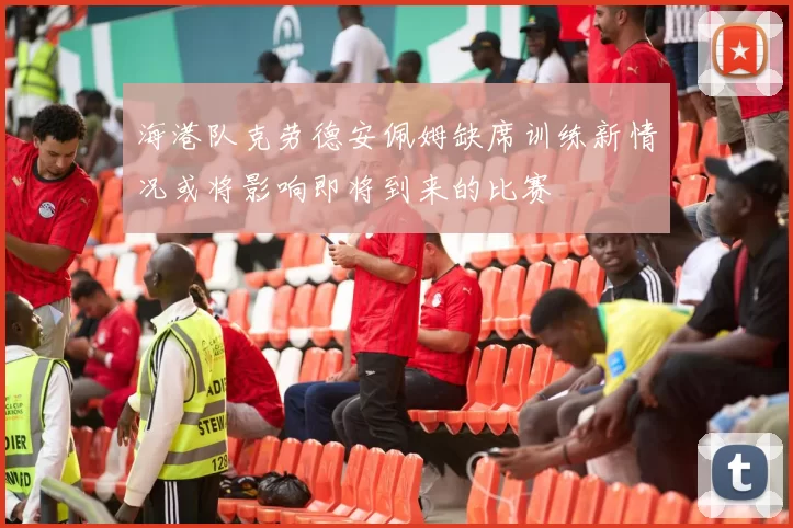 海港队克劳德安佩姆缺席训练新情况或将影响即将到来的比赛