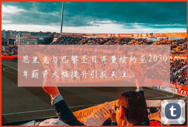 恩里克与巴黎圣日耳曼续约至2030年薪资大幅提升引发关注