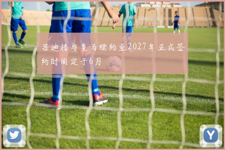 吕迪格与皇马续约至2027年正式签约时间定于6月