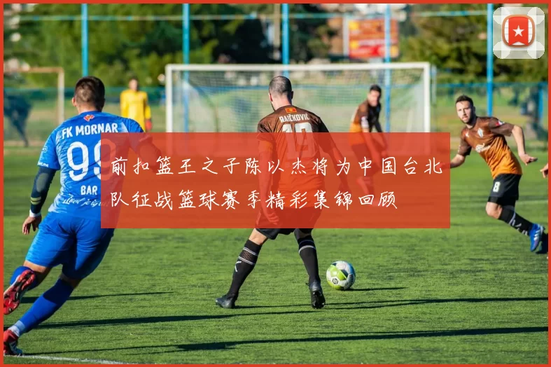 前扣篮王之子陈以杰将为中国台北队征战篮球赛季精彩集锦回顾