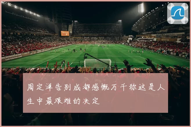 周定洋告别成都感慨万千称这是人生中最艰难的决定