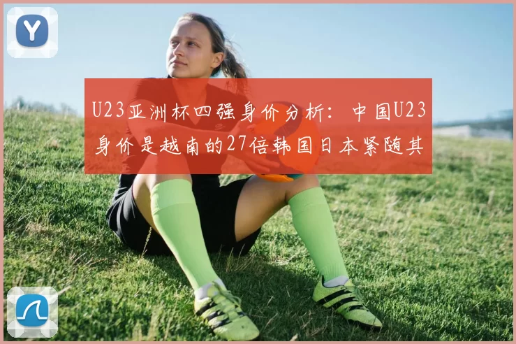 U23亚洲杯四强身价分析：中国U23身价是越南的27倍韩国日本紧随其后