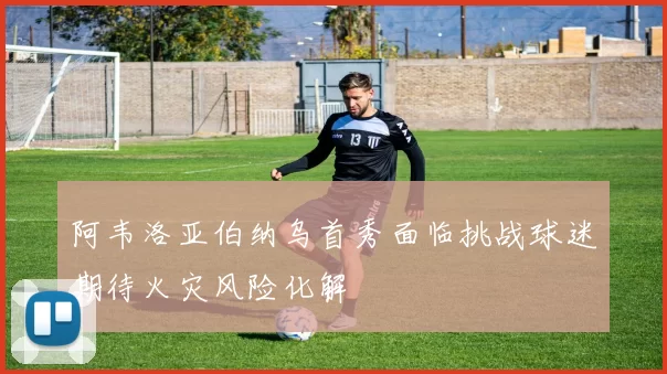 阿韦洛亚伯纳乌首秀面临挑战球迷期待火灾风险化解